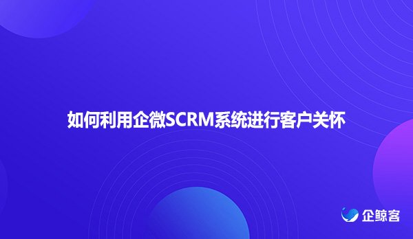 如何利用企微SCRM系统进行客户关怀