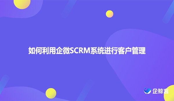 如何利用企微SCRM系统进行客户管理