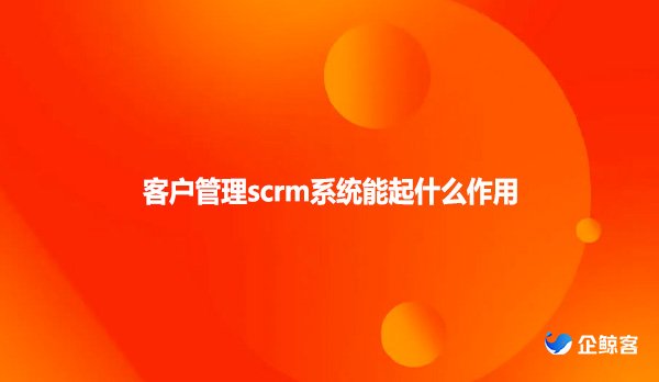 客户管理scrm系统能起什么作用