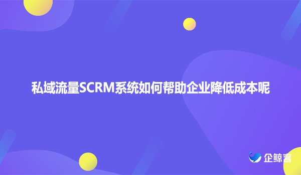 私域流量SCRM系统如何帮助企业降低成本呢