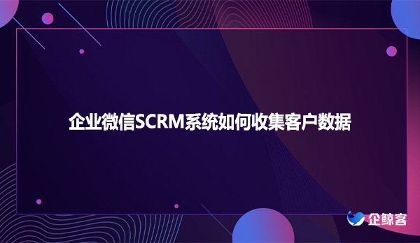 企业微信SCRM系统如何收集客户数据