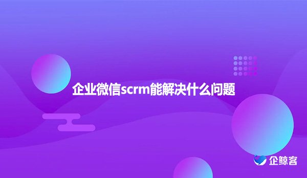 企业微信scrm能解决什么问题？