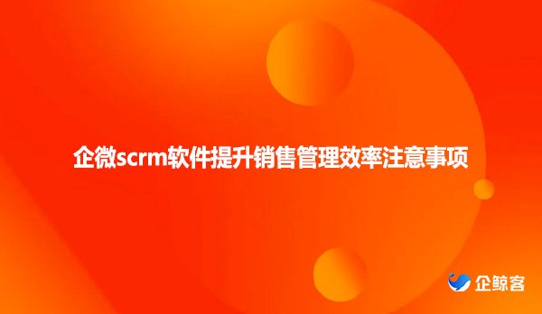 企微scrm软件提升销售管理效率注意事项