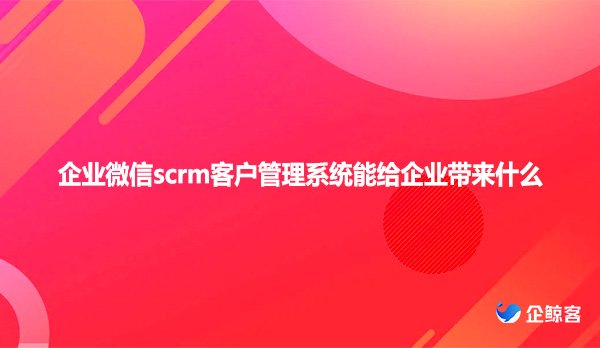 企业微信scrm客户管理系统能给企业带来什么