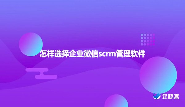 怎样选择企业微信scrm管理软件