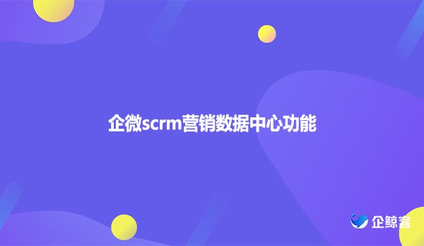 企微scrm营销数据中心功能