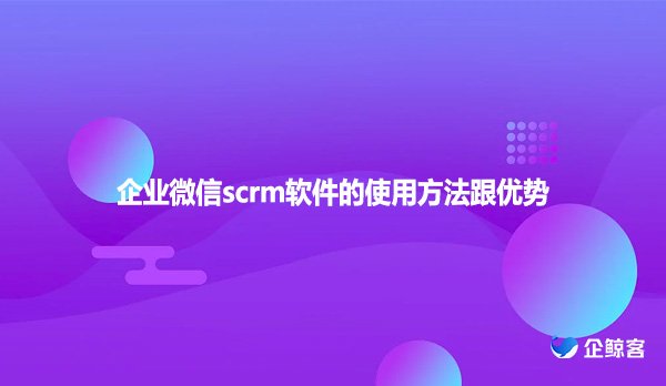 企业微信scrm软件的使用方法跟优势
