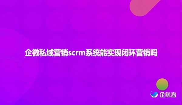 企微私域营销scrm系统能实现闭环营销吗