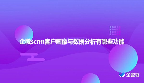企微scrm客户画像与数据分析有哪些功能