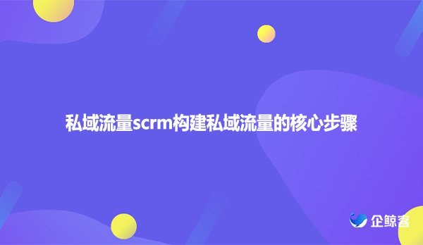 私域流量scrm构建私域流量的核心步骤