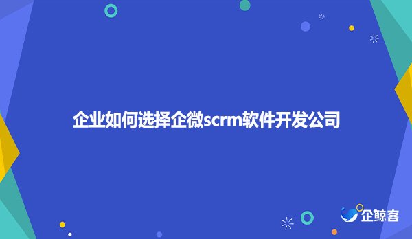 企业如何选择企微scrm软件开发公司