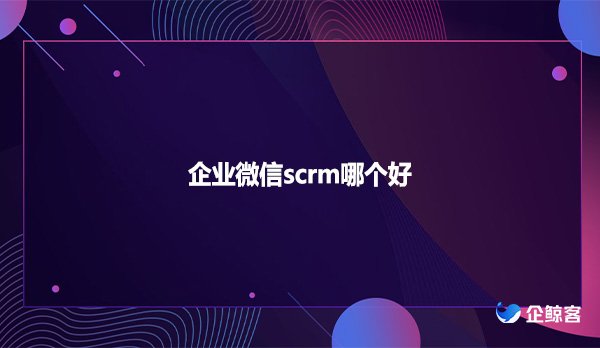 企业微信scrm哪个好？