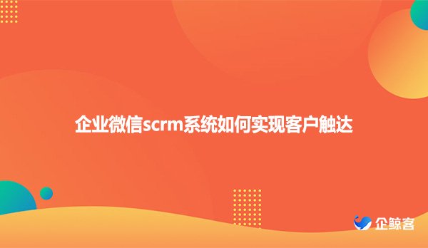 企业微信scrm系统如何实现客户触达