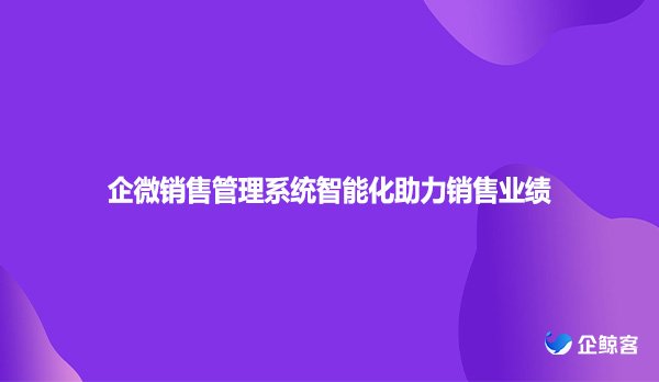 企微销售管理系统智能化助力销售业绩
