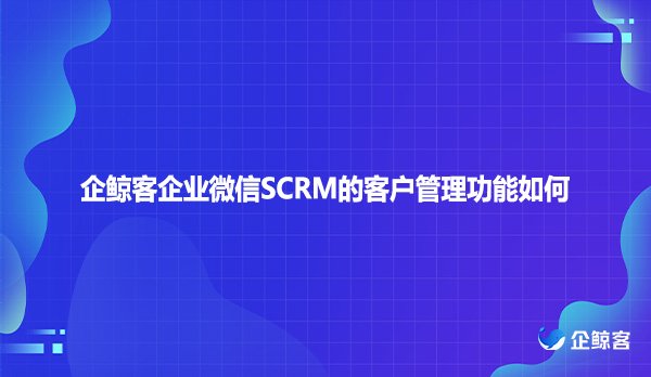 企鲸客企业微信SCRM的客户管理功能如何
