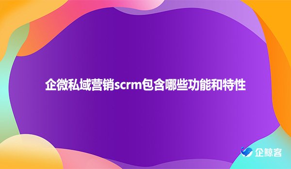 企微私域营销scrm包含哪些功能和特性
