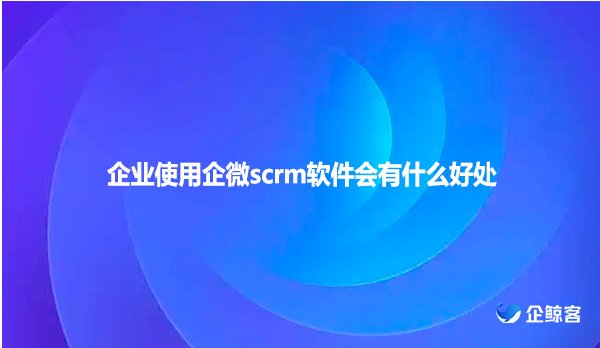 企业使用企微scrm软件会有什么好处