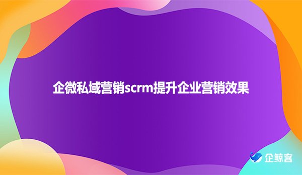 企微私域营销scrm提升企业营销效果