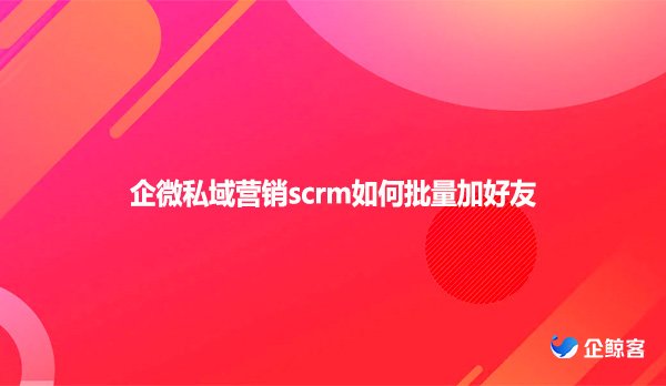 企微私域营销scrm如何批量加好友
