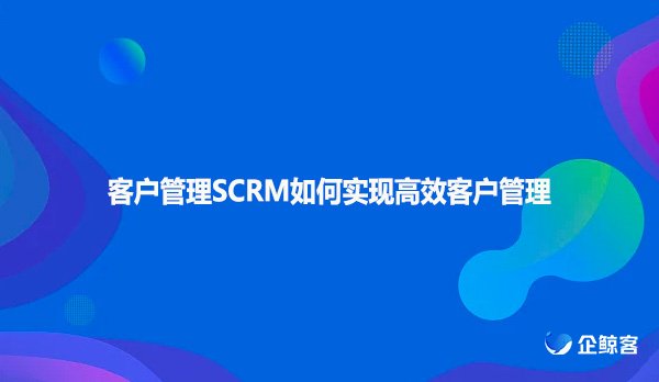 客户管理SCRM如何实现高效客户管理