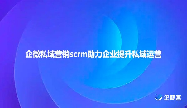 企微私域营销scrm助力企业提升私域运营