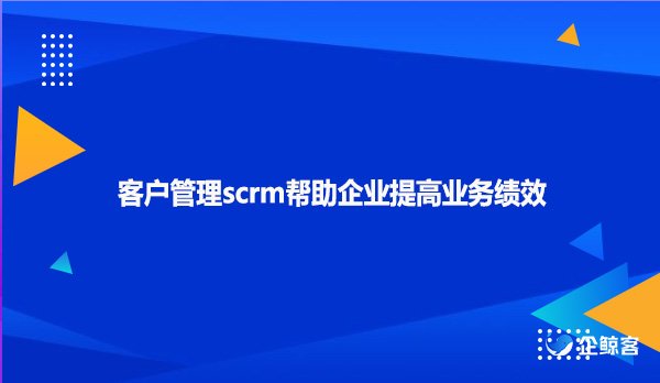 客户管理scrm帮助企业提高业务绩效