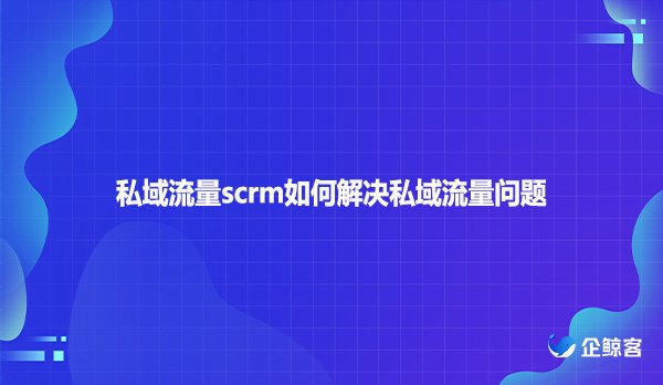 私域流量scrm如何解决私域流量问题