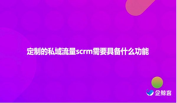 定制的私域流量scrm需要具备什么功能