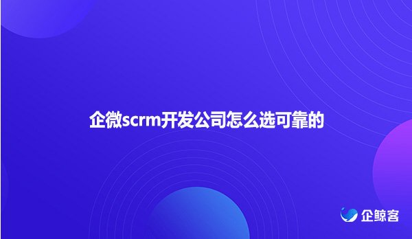 企微scrm开发公司怎么选可靠的