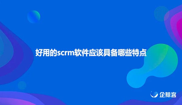 好用的scrm软件应该具备哪些特点