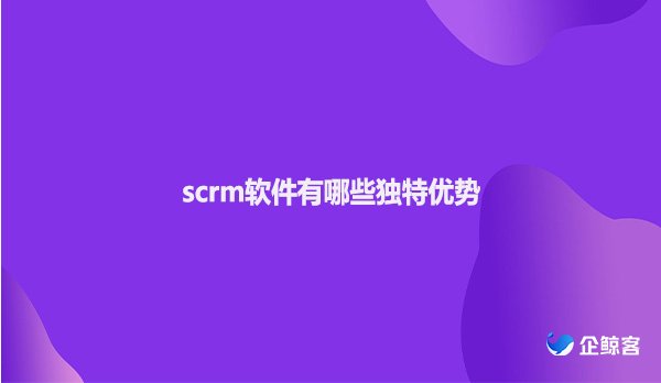 scrm软件有哪些独特优势