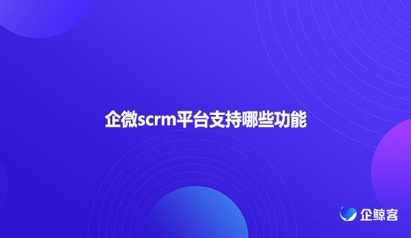 企微scrm平台支持哪些功能