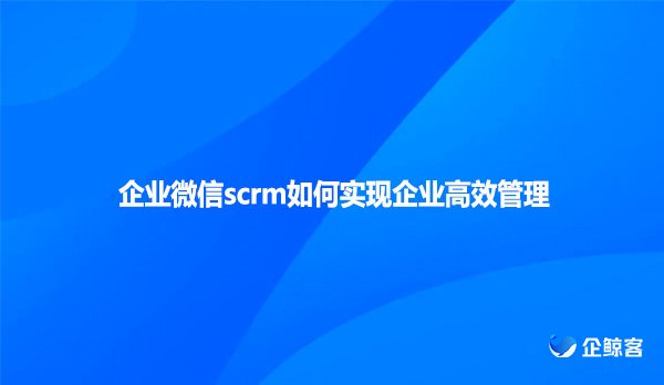 企业微信scrm如何实现企业高效管理