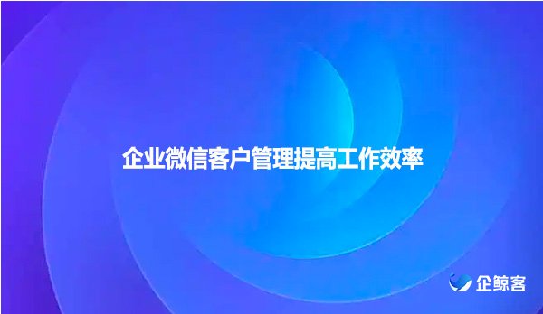企业微信客户管理提高工作效率