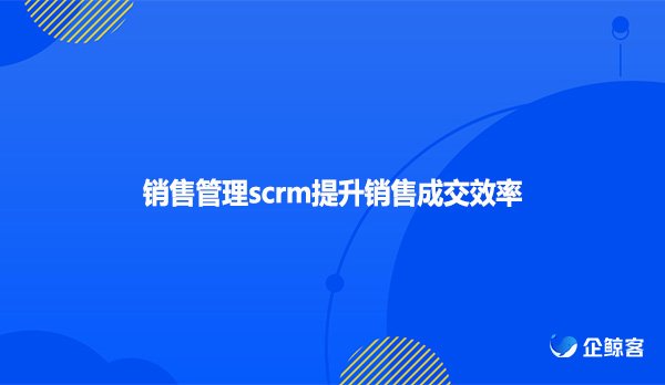 销售管理scrm提升销售成交效率