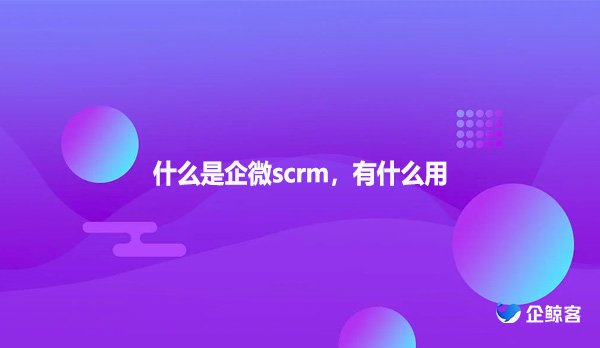 什么是企微scrm，有什么用