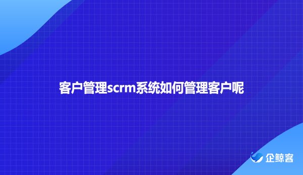 客户管理scrm系统如何管理客户呢