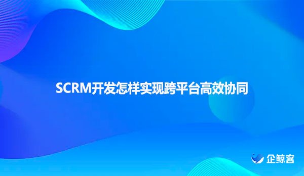 SCRM开发怎样实现跨平台高效协同