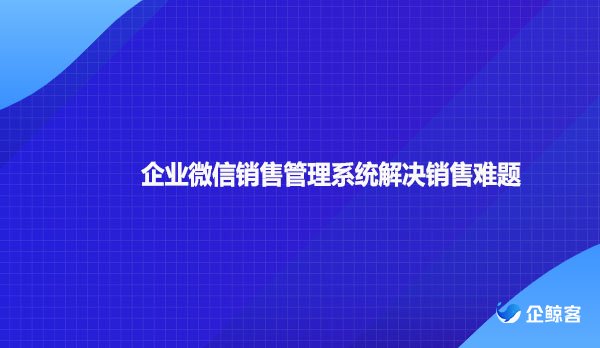 企业微信销售管理系统解决销售难题