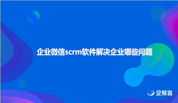 企业微信scrm软件解决企业哪些问题