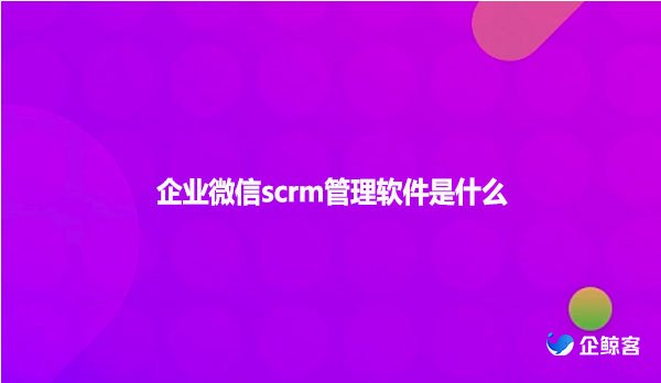 企业微信scrm管理软件是什么