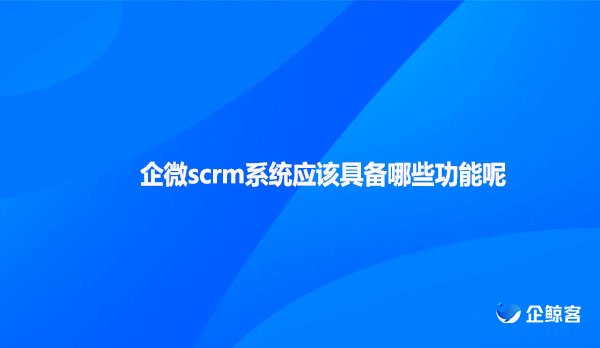 企微scrm系统应该具备哪些功能呢？
