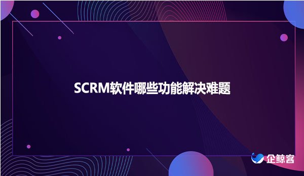 SCRM软件哪些功能解决难题