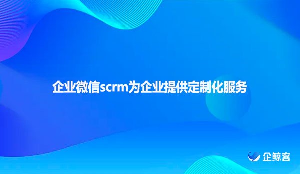 企业微信scrm为企业提供定制化服务