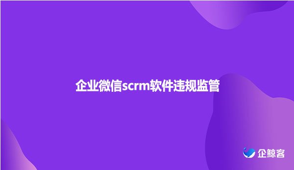 企业微信scrm软件违规监管