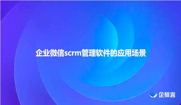 企业微信scrm管理软件的应用场景