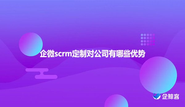 企微scrm定制对公司有哪些优势？