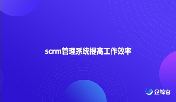scrm管理系统提高工作效率